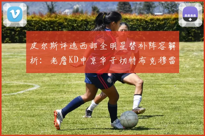 皮尔斯评选西部全明星替补阵容解析：老詹KD申京华子切特布克穆雷的实力对比