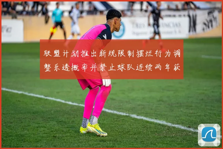 联盟计划推出新规限制摆烂行为调整乐透概率并禁止球队连续两年获得前四选秀权