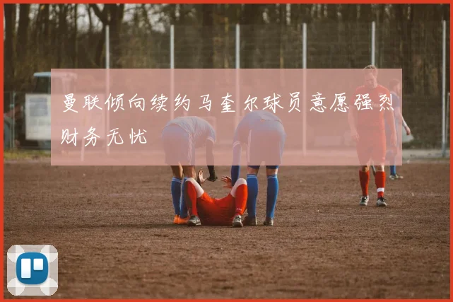曼联倾向续约马奎尔球员意愿强烈财务无忧