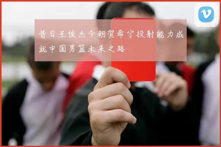 昔日王俊杰今朝贺希宁投射能力成就中国男篮未来之路